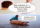 My advise is .... Eat more food from the ocean!!! Swim you fat bastard