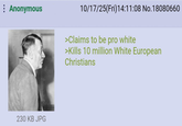 : Anonymous 230 KB JPG 10/17/25(Fri)14:11:08 No.18080660 >Claims to be pro white >Kills 10 million White European Christians