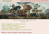 : Anonymous 10/21/25(Tue)16:36:47 No.82874053 Cracker Channer Tracker Pirate S--- Happen on Internet Polish_20251021_162626492.jpg 386 KB JPG >s--- happens on the internet >Who is the problem? >the 4 knights of apocalypse >Who are these guys? >tracker, channer, pirate, and cracker What is the problem with these guys?