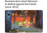 Russians burn down Moscow to defend against the French (circa 1812) We did it Patrick! We saved the city.