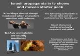 Israeli propaganda in tv shows and movies starter pack Krav Maga almost always mentioned when characters mention self defense. The IDF being portrayed in a heroic light, and are portrayed as the "good guys" Tel Aviv and falafels are usually mentioned Israeli characters portrayed as highly competent and skilled Palestinians, and Arabs in general being demonized and portrayed as one dimensional Muslim religious zealot characters who are antagonist to Israeli characters.