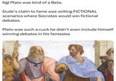 MHOARY Ngl Plato was kind of a Beta. Dude's claim to fame was writing FICTIONAL scenarios where Socrates would win fictional debates. Plato was such a cuck he didn't even include himself winning debates in his fantasies
