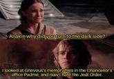 Anakin why did you turn to the dark side? I looked at Grievous's memory files in the Chancellor's office Padmé, and now I hate the Jedi Order.