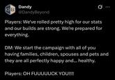 Dandy B @DandyBeyond Players: We've rolled pretty high for our stats and our builds are strong. We're prepared for everything. DM: We start the campaign with all of you having families, children, spouses and pets and they are all perfectly happy and... healthy. Players: OH FUUUUUCK YOU!!!!