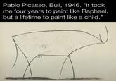 Pablo Picasso, Bull, 1946. "It took me four years to paint like Raphael, but a lifetime to paint like a child."