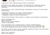 Strategic Marketer + Storyteller [... 4h • I guess I am obsessed with Linkedin People my age are busy swiping on dating apps, binge-watching Netflix, or scrolling YouTube shorts. And here I am refreshing LinkedIn every 5 minutes thinking "Maybe there's a new notification." "Maybe someone liked my post." "Maybe I got a new follower." The first thing I do when I wake up? Open LinkedIn. Not Instagram. Not emails. Not even messages. Just LinkedIn. It's not like I'm waiting for a job notification I honestly don't even know what I'm waiting for. It's just dopamine, but make it professional. At this point, the only stable relationship I have had this year is with LinkedIn. Not my clients. Not my plans.