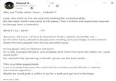 Daniel S. Co-Founder and C 1 week. .1st Why use Tinder when I have... Linkedin?! Look, the truth is, I'm not actively looking for a relationship. But last night, while I was trying to fall asleep, I had a brilliant and stupid idea (inspired by George Hotz's Linkedin): What if I try... here? Because, let's see, I'd have to download Tinder, update my profile, etc... On the other hand, LinkedIn is already here, working, and surprisingly, it's the network where the most people I don't know see what I post. On Instagram, only my followers will see it. On X, like, 3 people will see it, and probably all of them from tpot (lol, follow me, I post weird stuff). So, statistically speaking, LinkedIn gives me the best odds... This is a little experiment If you're an interesting human who made it this far, consider yourself officially a "match by the Linkedin algorithm." Maybe we could grab a coffee or go for a walk and get lost in Santiago. Send me a DM. X