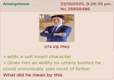 Anonymous 22/10/2025, 9:28:35 pm No.26938486 374 KB PNG > adds a self insert character > Gives him an ability so utterly busted he could unironically solo most of fiction What did he mean by this