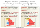 England is named after the Anglo-Saxons. However, things could have gone very differently: In our universe England is named after a Germanic tribe called the Angles. The language of England is called "English", and speakers of this language are called "Anglophone". Scotland In another universe Sexland is named after a Germanic tribe called the Saxons. The language of Sexland is called "Sexish", and speakers of this language are called "Saxophone". Pictland Wales England Starkey Comics Sexland Cumland