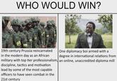 WHO WOULD WIN? Jean Bizimana/REUTERS One diplomacy boi armed with a 19th century Prussia reincarnated in the modern day as an African degree in international relations from military with top tier professionalism, an online, unaccredited diploma mill discipline, tactics and motivation lead by some of the most capable officers to have seen combat in the 21st century