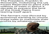 The President, Franklin D. Roosevelt, mobilizing the US Forest Reserved to plant 220 millions of trees in about a decade to prevent the land of the Great Plains from tearing itself apart. The farmers now (forced by economy) wanting to unroot these trees to maximize their profits by whatever means: F--- this.