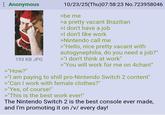 Anonymous 193 KB JPG >"How?" 10/23/25(Thu)07:58:23 No.723958046 >be me >a pretty vacant Brazilian >I don't have a job >I don't like work >Nintendo call me >"Hello, nice pretty vacant with autogynephilia, do you need a job?" >"I don't think at work" >"You will work for me on 4chan!" >"I am paying to shill pro-Nintendo Switch 2 content" >"Can I work with female clothes?" >"Yes, of course!" >"This is the best work ever!" The Nintendo Switch 2 is the best console ever made, and I'm promoting it on /v/ every day!