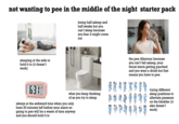 not wanting to pee in the middle of the night starter pack being half asleep and half awake but you can't sleep because you fear it might come out sleeping at the side to hold it in (it doesn't work) 63 what you keep thinking of as you try to sleep always at the awkward time when you only have 20 minutes left before your alarm so going to pee will be a waste of time anyway and you should hold it in the pee dilemma: because you can't fall asleep, your throat starts getting parched and you want a drink but that means you have to pee trying different sleep positions to alleviate pressure on the bladder (it also doesn't work)