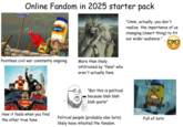 Online Fandom in 2025 starter pack 10T MAYO "Umm, actually, you don't realize the importance of us changing (insert thing) to fit our wider audience." Pointless civil war constantly ongoing. More than likely infiltrated by "fans" who aren't actually fans. "But this is political because blah blah blah quote" How it feels when you the other true fans. find Political people (probably also bots) likely have infested the fandom. Full of bots