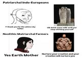 Patriarchal Indo-Europeans T-thank you for the advice sky father idk drink some milk until you stop s------- yourself Neolithic Matriarchal Farmers Yes Earth Mother Nurture your creation and your creation will nurture you