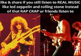 like & share if you still listen to REAL MUSIC like led zeppelin and rolling stone instead of that RAP CRAP ur friends listen to