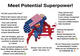 Meet Potential Superpower! "It's the Land of the Free!" "They're the reason why we won World War II against the Nazis!" "Just wait until the [insert name here] administration ends!" "He has the potential to beat China/Russia!" Give me freedom, give me fire, give me Middle Eastern countries to plunder for oil or I retire! Have universal healthcare X Send 700 billion dollars to Israel so they can kill unarmed children more efficiently Always "was" and "at one point", but never "is". They call him 007 O wealth equality O war crimes recognized 7 hundred thousand innocent middle eastern kids murdered Release the Epstein Files X Blame immigrants for stealing your jobs and elect Epstein's buddy ✓ Oh no! These poor countries are developing?! I better keep my ass isolationist, or I'm FINISHED