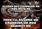 IF YOUR NOT CRANKING UR HOG WITH ME THEN I'LL ASSUME UR CRANKING UR HOG AGAINST ME