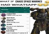 WHAT IF CHAOS SPACE MARINES HAD WHATSAPP 3:27 PM WhatsApp CHATS STATUS. CALLS SLAANESH FREAK 15:26 I NEED c--- my lord SON OF MALICE 15:24 Kill yourself KHORNE GIRL 15:23 Spot me My Lord SOLOMON 15/20 His ass is not Alpharius ALPHARIUS I am Alpharius TALOS1STCLAW 15:16 15:13 I can't believe 7 came in 8