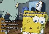 My mom trying to have a serious talk 8 year old me not listening to a word she says with me about my behavior
