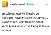 angelicgarnet Follow ppl without ocd will literally be like 'yeah i have intrusive thoughts........ like one time i kept thinking about garlic bread when i was trying to focus in class'