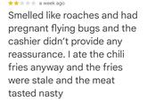 a week ago Smelled like roaches and had pregnant flying bugs and the cashier didn't provide any reassurance. I ate the chili fries anyway and the fries were stale and the meat tasted nasty
