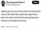 Mary Margaret Olohan ❤ @MaryMargOlohan Follow 000 I gladly pay twice as much to Uber to a based Latin mass in DC rather than walk to the ugly church down the street with homilies about giving more money or just being more loving. 09:52 7/16/21 From Earth .