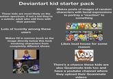 Deviantart kid starter pack These kids are most likely on the autism spectrum, if not a kid they're a autistic adult who still lives with their parents Lots of toxicity among these users Makes posts of images of random characters with facial expressions to portray a "reaction" to something Makes fill in memes (such as the image directly below this text) involving characters from completely different shows Woody Happy Trails, Little Billi Likes loud house for some reason THE LOUD HOUSE There's a chance these kids are also Goanimate kids too and have a youtube channel where they upload their Goanimate videos