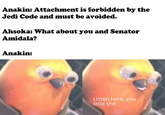 Anakin: Attachment is forbidden by the Jedi Code and must be avoided. Ahsoka: What about you and Senator Amidala? Anakin: Listen here, you little s---