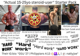 "Actual 15-25yo steroid-user" Starter Pack "Other 21 year olds are getting drunk on their birthday. I'm in the locking in." gym, Brutal acne on back or chest "HARD Idolizes people like Sam Sulek and Jeff Seid Inability to plan long-term in the WORK" future (duh)/ thinks he can coast by on his physique (is mostly right, until injuries in his 20s) "HARD WORK" "HARD "Hard "Hard work" "HARD WORK" WORK" Work" Their IG bio: "OSU '27 | Philippians 4:13 + : nattyjoe"