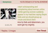 Anonymous ere 26 KB JPG 10/25/25(Sat) 12:37:02 No.82908548 >start schizoposting and complaining about women online >while gaming women suddenly appear in my matches saying theyre foids and we should group up >mute and block them nice try feds and dataminers. you wont get my virginity. 7 Replies / 2 Images View Thread