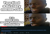 You find a history meme sub It is filled with people defending colonialism 12d ago . Edited 11d ago Stop whitewashing colonial history 9 https://www.theguardian.com/world/2019/mar/29/winston-churchill-policies-contributed-to-1943- bengal-famine-study 27 Reply Award Share 436 imgflip.com