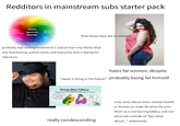 Redditors in mainstream subs starter pack Autism Spectrum Disorder "Kids these days are so entitled!" probably has undiagnosed level 1 autism but only thinks that low functioning autism exists and everyone else is faking for attention hates fat women, despite "Japan is living in the future!" probably being fat himself Straw Man Fallacy really condescending only cares about mens mental health or female on male SA when he uses them as a red herring fallacy, will not advocate outside of "But what about..." statements