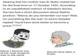 Hearing that his mother was ill, Stalin visited her for the final time on 17 October 1935. According to an unpublished memoir of Geladze's doctor, the two had a short discussion about Stalin's position: "Mama, do you remember our tsar? Well, I'm something like the tsar," to which Geladze replied "You'd have done better to become a priest."[39] [40] Mama I became one of the most powerful men in the world Should have been a Priest.