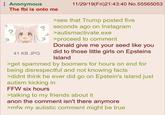 Anonymous The fbi is onto me 41 KB JPG 11/29/19(Fri)21:43:40 No.55565053 >see that Trump posted five seconds ago on Instagram >autismactivate.exe >proceed to comment Donald give me your seed like you did to those little girls on Epsteins Island >get spammed by boomers for hours on end for being disrespectful and not knowing facts >didnt think he ever did go on Epstein's island just autism kicking in FFW six hours >talking to my friends about it anon the comment isn't there anymore >mfw my autistic comment might be true