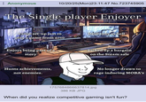Anonymous 10/20/25(Mon)23:11:47 No.723745905 The Single player Enjoyer £3000 set-up just to Desk cosy as hell play a game from 2010 Enjoys being part of a story Picked up a bargain on the Steam sale Hunts achievements, not enemies. No longer drawn to rage inducing MOBA's 1757684866637814.jpg 386 KB JPG When did you realize competitive gaming isn't fun?