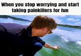 When you stop worrying and start taking painkillers for fun