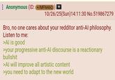 Anonymous (ID: +/MFN46Q 10/26/25(Sun)14:11:30 No.519867279 Bro, no one cares about your redditor anti-Al philosophy. Listen to me: >Al is good >your progressive anti-Al discourse is a reactionary b------- >Al will improve all artistic content >you need to adapt to the new world