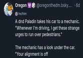Oregon he/him @oregonthedm.bsky.... . 6d A dnd Paladin takes his car to a mechanic. "Whenever I'm driving, I get these strange urges to run over pedestrians." The mechanic has a look under the car. "Your alignment is off