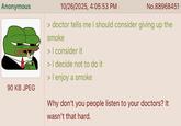 Anonymous 90 KB JPEG 10/26/2025, 4:05:53 PM No.88968451 > doctor tells me I should consider giving up the smoke > I consider it > I decide not to do it > I enjoy a smoke Why don't you people listen to your doctors? It wasn't that hard.