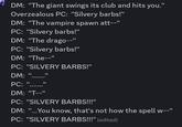 DM: "The giant swings its club and hits you." Overzealous PC: "Silvery barbs!" DM: "The vampire spawn att--" PC: "Silvery barbs!" DM: "The drago--" PC: "Silvery barbs!" DM: "The--" PC: "SILVERY BARBS!" DM: "..... PC: II II DM: "T--" PC: "SILVERY BARBS!!!" DM: "...You know, that's not how the spell w--" PC: "SILVERY BARBS!!!" (edited)