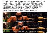 DM: You triggered a modified 3 minute Hold Person Glyph of Warding. You failed the saving throw and are now unable to move. A hulking Barbizard or Wizarbarian, if you prefer, materializes before you... You're going nowhere! I got you for 30 rounds!!