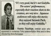 "It's very good, but it's not Godzilla. The actors' performances, especially their reaction shots to the creature, are very nice. Japanese audiences will enjoy this movie; they enjoyed Jurassic Park, so they will enjoy Godzilla." Yoshio Tsuchiya, veteran actor who appeared in numerous Toho science-fiction films and in films directed by Akira Kurosawa