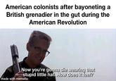 American colonists after bayoneting a British grenadier in the gut during the American Revolution Now you're gonna die wearing that stupid little hat. How does it feel? made with mematic