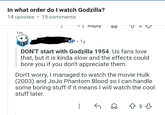 In what order do I watch Godzilla? 14 upvotes 19 comments √) керіу • COP 1y DON'T start with Godzilla 1954. Us fans love that, but it is kinda slow and the effects could bore you if you don't appreciate them. Don't worry, I managed to watch the movie Hulk (2003) and JoJo Phantom Blood so I can handle some boring stuff if it means I will watch the cool stuff later. 233