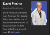 David Fincher American film director David Andrew Leo Fincher is an American film director. Often described as one of the preeminent directors of his generation, his films have collectively grossed over $2. Wikipedia