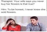 Therapist: Your wife says you never buy her flowers is that true? Him: To be honest, I never knew she sold flowers.