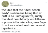 joe E @mutablejoe the idea that the "ideal beach body" just means being thin or buff is so unimaginative, surely the ideal beach body would have a powerful lobster claw, arm flaps to act as a windbreak and a sand repellent a 11:20 am 26 Apr 18