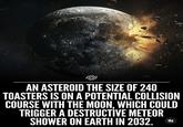 AN ASTEROID THE SIZE OF 240 TOASTERS IS ON A POTENTIAL COLLISION COURSE WITH THE MOON. WHICH COULD TRIGGER A DESTRUCTIVE METEOR SHOWER ON EARTH IN 2032.