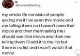 b @curseoffeeling my whole life consists of people asking me if i've seen this movie and me telling them no i haven't seen that movie and then them telling me i should see that movie and then me telling them i'll add it to the list but there is no list and i won't watch that movie 36